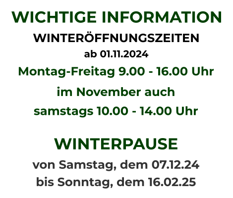 WICHTIGE INFORMATION WINTERÖFFNUNGSZEITEN  ab 01.11.2024   Montag-Freitag 9.00 - 16.00 Uhr im November auch samstags 10.00 - 14.00 Uhr  WINTERPAUSE  von Samstag, dem 07.12.24  bis Sonntag, dem 16.02.25