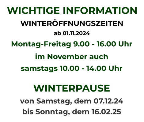 WICHTIGE INFORMATION WINTERÖFFNUNGSZEITEN  ab 01.11.2024   Montag-Freitag 9.00 - 16.00 Uhr im November auch samstags 10.00 - 14.00 Uhr  WINTERPAUSE  von Samstag, dem 07.12.24  bis Sonntag, dem 16.02.25