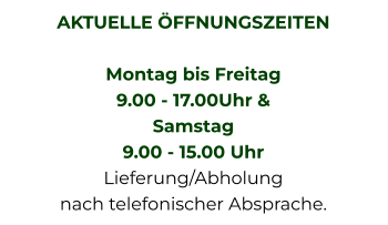 AKTUELLE ÖFFNUNGSZEITEN  Montag bis Freitag  9.00 - 17.00Uhr &  Samstag  9.00 - 15.00 Uhr Lieferung/Abholung nach telefonischer Absprache.