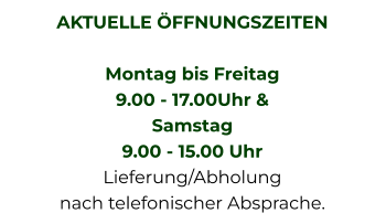 AKTUELLE ÖFFNUNGSZEITEN  Montag bis Freitag  9.00 - 17.00Uhr &  Samstag  9.00 - 15.00 Uhr Lieferung/Abholung nach telefonischer Absprache.