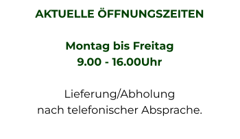 AKTUELLE ÖFFNUNGSZEITEN  Montag bis Freitag  9.00 - 16.00Uhr   Lieferung/Abholung nach telefonischer Absprache.