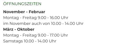 ÖFFNUNGSZEITEN	 November - Februar 	 Montag - Freitag 9.00 - 16.00 Uhr  im November auch von 10.00 - 14.00 Uhr März - Oktober 	 Montag - Freitag 9.00 - 17.00 Uhr  Samstags 10.00 - 14.00 Uhr